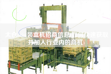 太倉mini裝盒機招商信息(如何快速獲取并加入行業(yè)內(nèi)的商機)