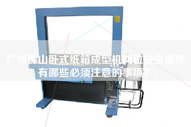 廣州佛山臥式紙箱成型機(jī)崗位安全操作(有哪些必須注意的事項？)