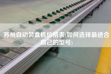 蘇州自動(dòng)裝盒機(jī)價(jià)格表(如何選擇z適合自己的型號(hào))