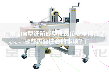 廣州xk100型紙箱成型機崗位安全操作(有哪些需要注意的事項？)