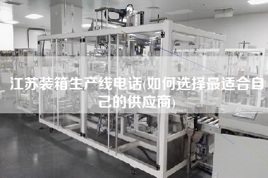 江蘇裝箱生產(chǎn)線電話(如何選擇z適合自己的供應(yīng)商)
