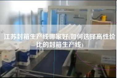 江蘇封箱生產(chǎn)線哪家好(如何選擇高性價比的封箱生產(chǎn)線)