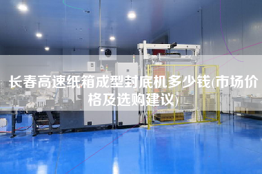 長春高速紙箱成型封底機多少錢(市場價格及選購建議)