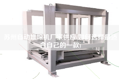 蘇州自動(dòng)堆垛機(jī)廠家供應(yīng)(如何選擇z適合自己的一款)