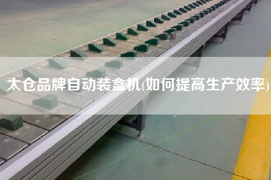 太倉品牌自動(dòng)裝盒機(jī)(如何提高生產(chǎn)效率)
