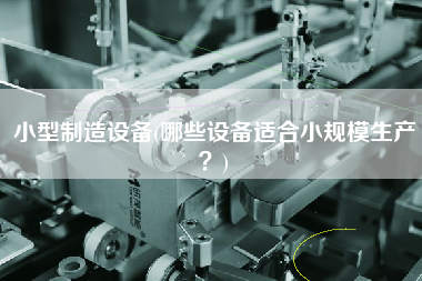 小型制造設(shè)備(哪些設(shè)備適合小規(guī)模生產(chǎn)？)