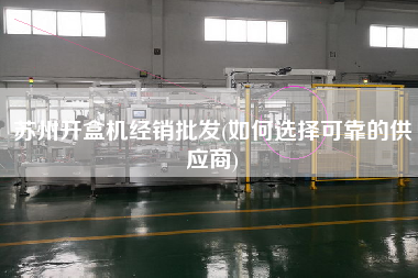 蘇州開盒機經銷批發(fā)(如何選擇可靠的供應商)