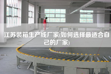 江蘇裝箱生產(chǎn)線廠家(如何選擇z適合自己的廠家)