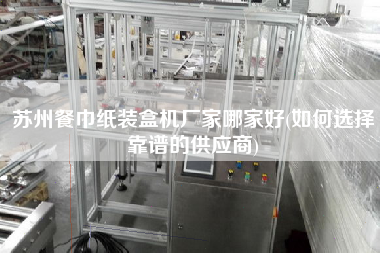 蘇州餐巾紙裝盒機廠家哪家好(如何選擇靠譜的供應(yīng)商)