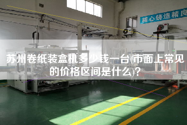 蘇州卷紙裝盒機(jī)多少錢一臺(tái)(市面上常見的價(jià)格區(qū)間是什么)？
