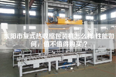 東陽市復式熱收縮包裝機怎么樣(性能如何，值不值得X)？
