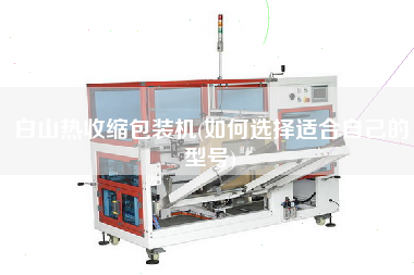 白山熱收縮包裝機(jī)(如何選擇適合自己的型號(hào))