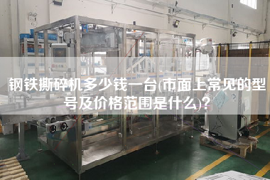 鋼鐵撕碎機多少錢一臺(市面上常見的型號及價格范圍是什么)？